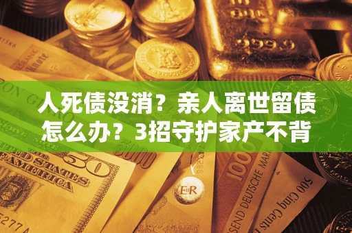 济南人死债没消？亲人离世留债怎么办？3招守护家产不背锅