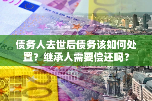 济南债务人去世后债务该如何处置？继承人需要偿还吗？