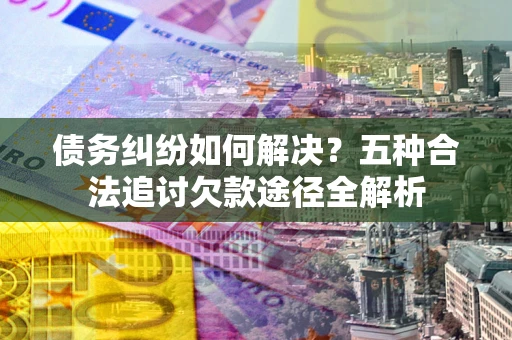 济南债务纠纷如何解决？五种合法追讨欠款途径全解析