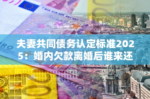济南夫妻共同债务认定标准2025：婚内欠款离婚后谁来还？