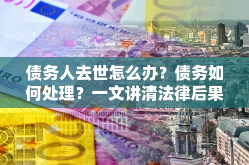济南债务人去世怎么办？债务如何处理？一文讲清法律后果