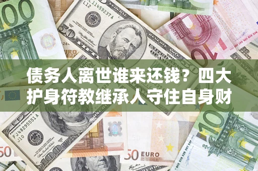 济南债务人离世谁来还钱？四大护身符教继承人守住自身财产